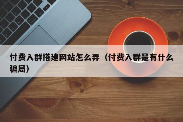 付费入群搭建网站怎么弄（付费入群是有什么骗局）