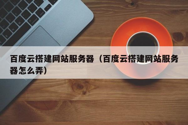 百度云搭建网站服务器（百度云搭建网站服务器怎么弄）