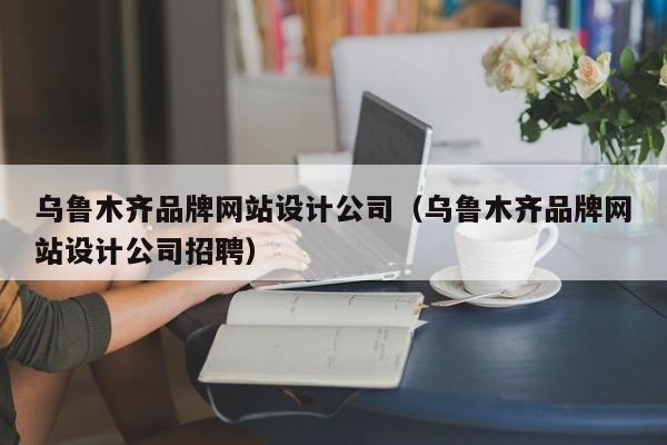 乌鲁木齐品牌网站设计公司（乌鲁木齐品牌网站设计公司招聘）