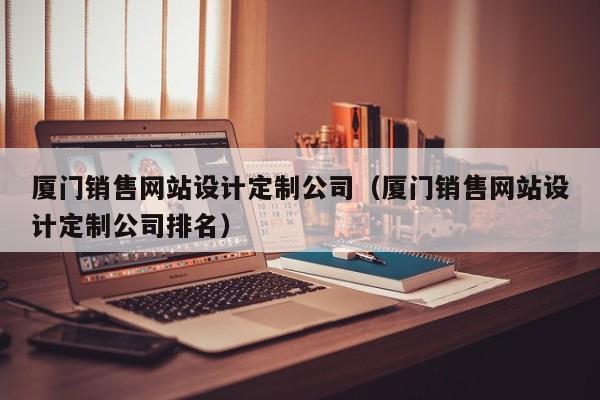 厦门销售网站设计定制公司（厦门销售网站设计定制公司排名）