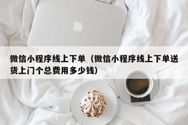 微信小程序线上下单（微信小程序线上下单送货上门个总费用多少钱）