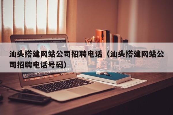 汕头搭建网站公司招聘电话（汕头搭建网站公司招聘电话号码）