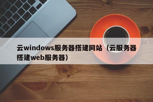 云windows服务器搭建网站（云服务器搭建web服务器）
