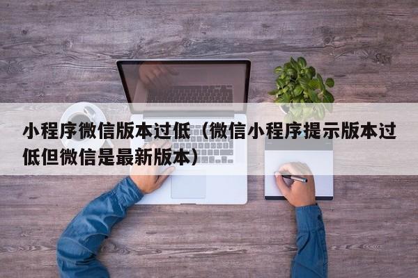 小程序微信版本过低（微信小程序提示版本过低但微信是最新版本）