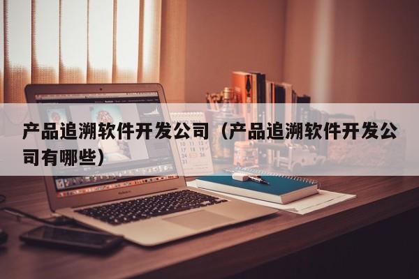 产品追溯软件开发公司（产品追溯软件开发公司有哪些）