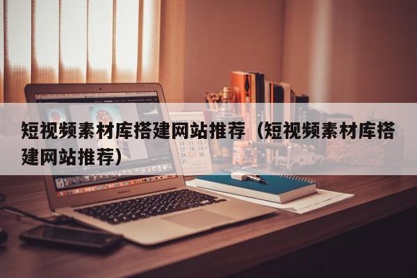短视频素材库搭建网站推荐（短视频素材库搭建网站推荐）