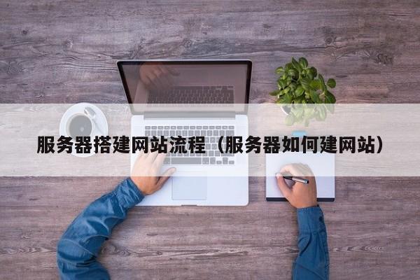服务器搭建网站流程（服务器如何建网站）