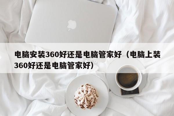 电脑安装360好还是电脑管家好（电脑上装360好还是电脑管家好）