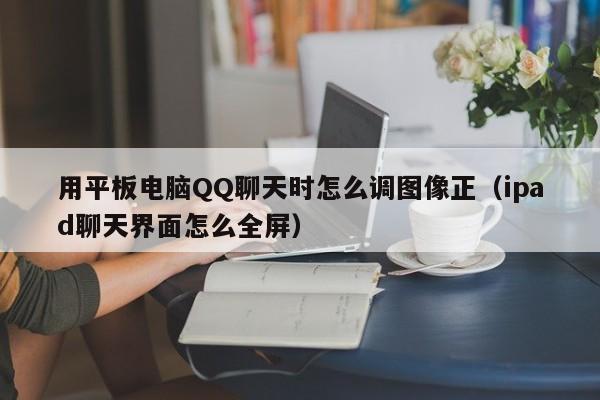 用平板电脑QQ聊天时怎么调图像正（ipad聊天界面怎么全屏）