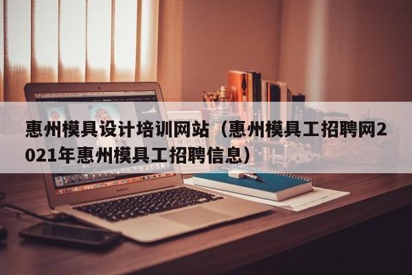 惠州模具设计培训网站（惠州模具工招聘网2021年惠州模具工招聘信息）