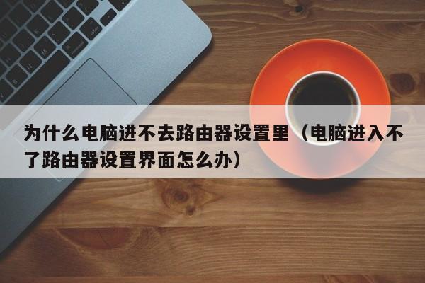 为什么电脑进不去路由器设置里（电脑进入不了路由器设置界面怎么办）