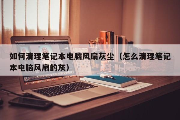 如何清理笔记本电脑风扇灰尘（怎么清理笔记本电脑风扇的灰）