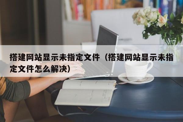 搭建网站显示未指定文件（搭建网站显示未指定文件怎么解决）