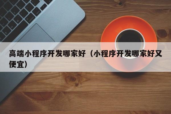 高端小程序开发哪家好（小程序开发哪家好又便宜）