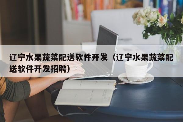辽宁水果蔬菜配送软件开发（辽宁水果蔬菜配送软件开发招聘）