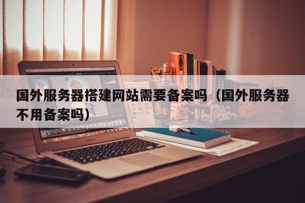 国外服务器搭建网站需要备案吗（国外服务器不用备案吗）