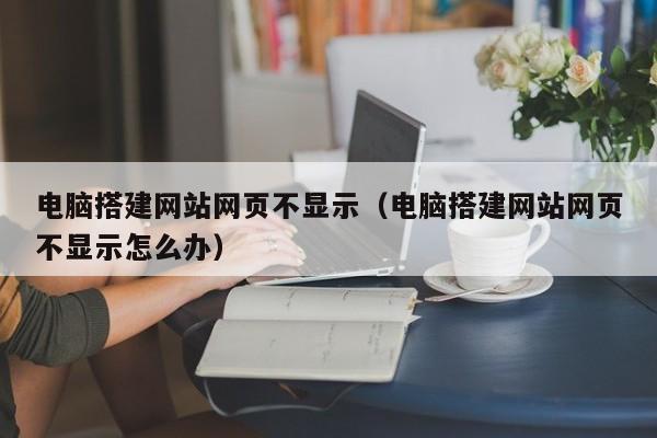 电脑搭建网站网页不显示（电脑搭建网站网页不显示怎么办）