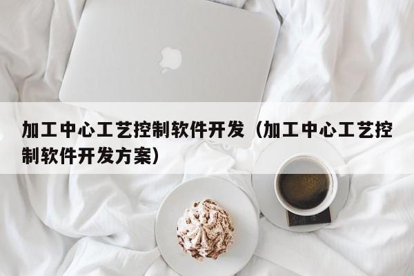 加工中心工艺控制软件开发（加工中心工艺控制软件开发方案）