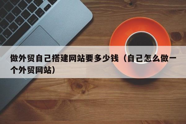 做外贸自己搭建网站要多少钱（自己怎么做一个外贸网站）