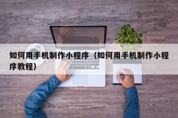 如何用手机制作小程序（如何用手机制作小程序教程）