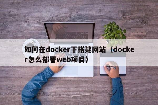 如何在docker下搭建网站（docker怎么部署web项目）