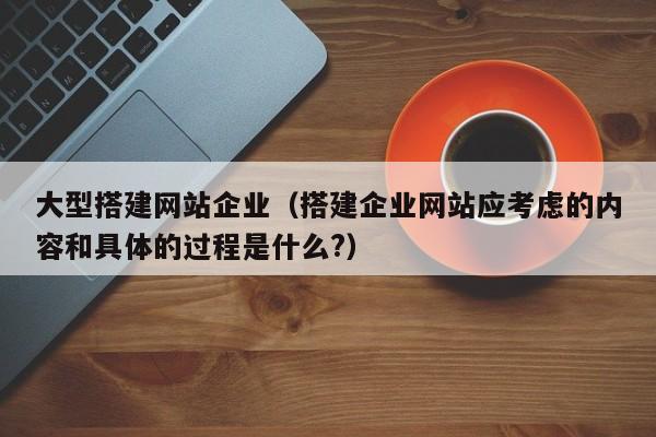 大型搭建网站企业（搭建企业网站应考虑的内容和具体的过程是什么?）