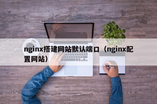 nginx搭建网站默认端口（nginx配置网站）