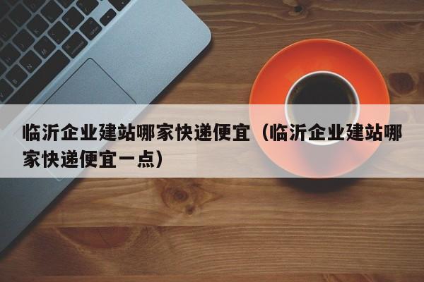 临沂企业建站哪家快递便宜(临沂企业建站哪家快递便宜一点)