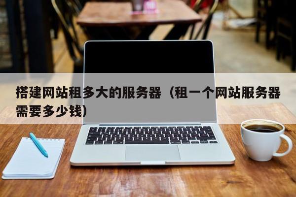 搭建网站租多大的服务器(租一个网站服务器需要多少钱)