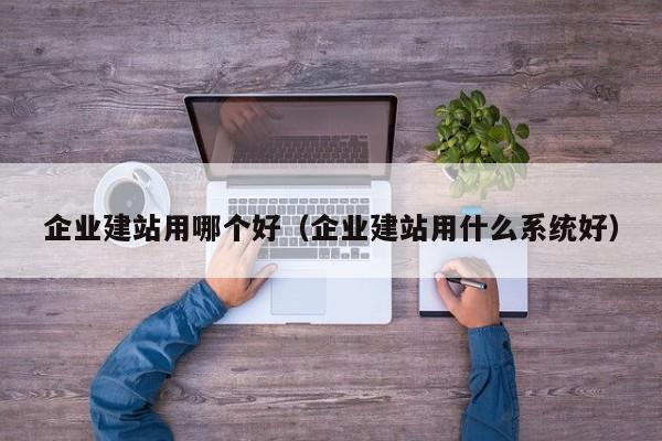 企业建站用哪个好(企业建站用什么系统好)