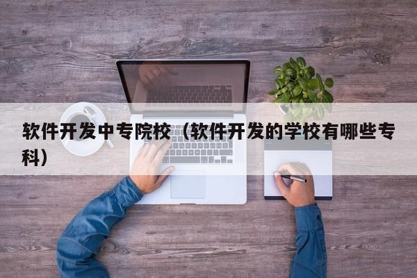 软件开发中专院校（软件开发的学校有哪些专科）