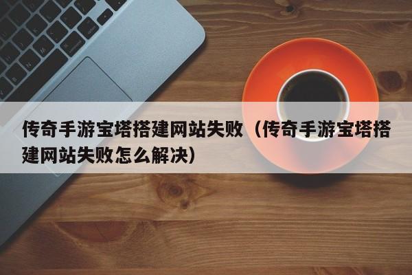 传奇手游宝塔搭建网站失败（传奇手游宝塔搭建网站失败怎么解决）