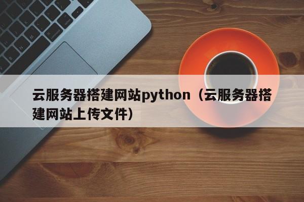 云服务器搭建网站python（云服务器搭建网站上传文件）