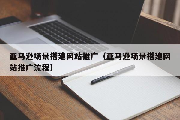 亚马逊场景搭建网站推广（亚马逊场景搭建网站推广流程）