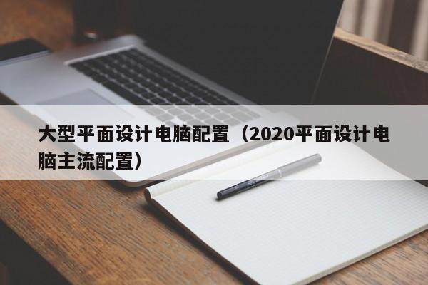 大型平面设计电脑配置(2020平面设计电脑主流配置)