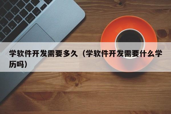 学软件开发需要多久（学软件开发需要什么学历吗）