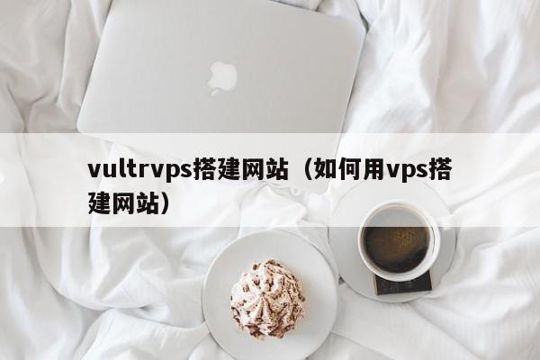 vultrvps搭建网站（如何用vps搭建网站）