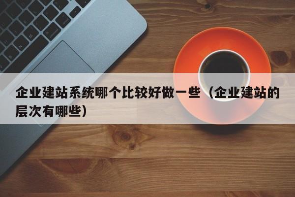 企业建站系统哪个比较好做一些(企业建站的层次有哪些)