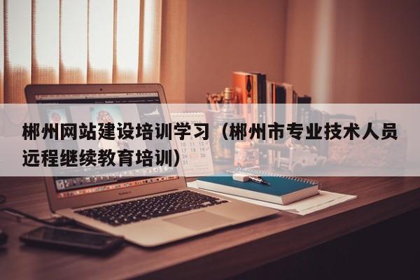 郴州网站建设培训学习(郴州市专业技术人员远程继续教育培训)