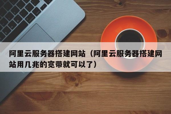 阿里云服务器搭建网站（阿里云服务器搭建网站用几兆的宽带就可以了）