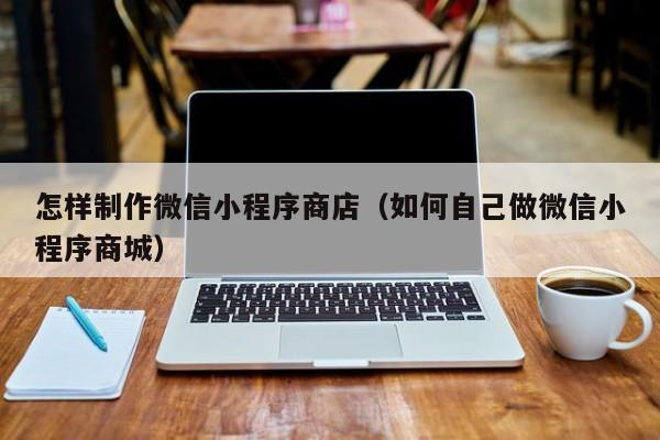怎样制作微信小程序商店（如何自己做微信小程序商城）