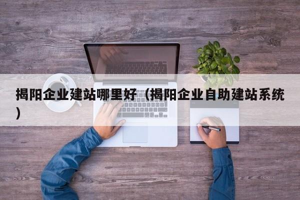 揭阳企业建站哪里好(揭阳企业自助建站系统)