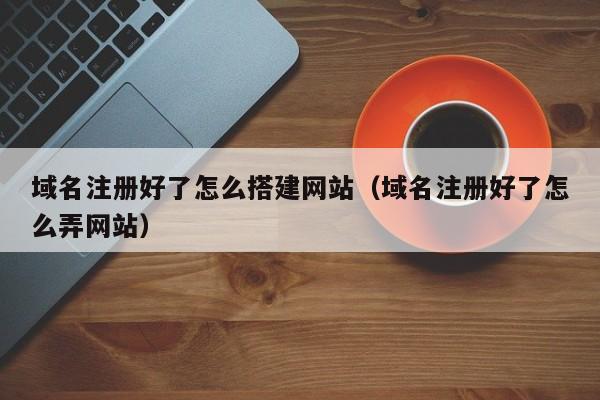 域名注册好了怎么搭建网站（域名注册好了怎么弄网站）