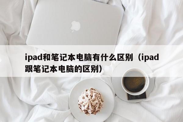 ipad和笔记本电脑有什么区别（ipad跟笔记本电脑的区别）
