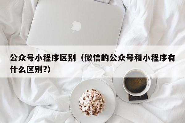 公众号小程序区别（微信的公众号和小程序有什么区别?）