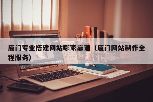 厦门专业搭建网站哪家靠谱（厦门网站制作全程服务）