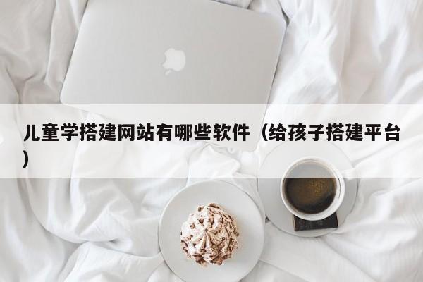 儿童学搭建网站有哪些软件（给孩子搭建平台）