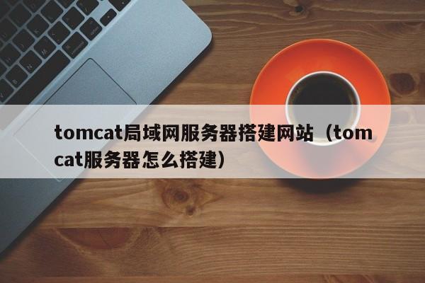 tomcat局域网服务器搭建网站(tomcat服务器怎么搭建)