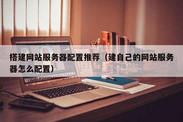 搭建网站服务器配置推荐（建自己的网站服务器怎么配置）
