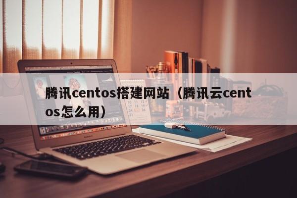 腾讯centos搭建网站（腾讯云centos怎么用）